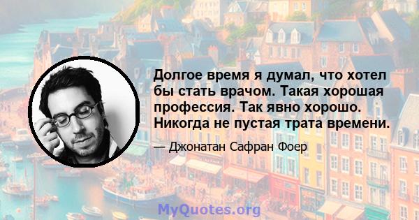 Долгое время я думал, что хотел бы стать врачом. Такая хорошая профессия. Так явно хорошо. Никогда не пустая трата времени.