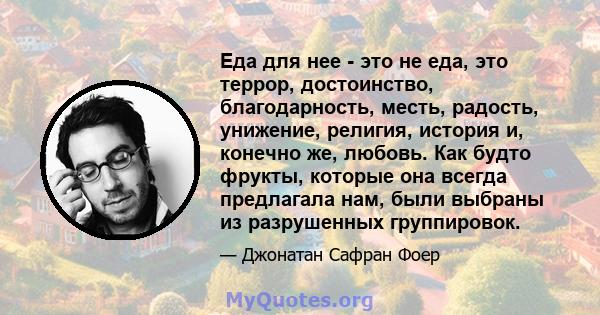 Еда для нее - это не еда, это террор, достоинство, благодарность, месть, радость, унижение, религия, история и, конечно же, любовь. Как будто фрукты, которые она всегда предлагала нам, были выбраны из разрушенных