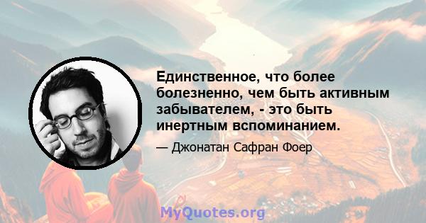 Единственное, что более болезненно, чем быть активным забывателем, - это быть инертным вспоминанием.