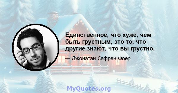 Единственное, что хуже, чем быть грустным, это то, что другие знают, что вы грустно.