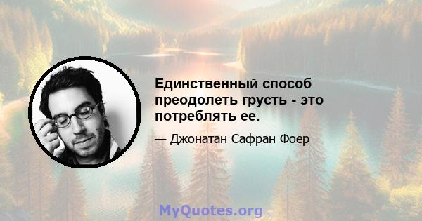 Единственный способ преодолеть грусть - это потреблять ее.