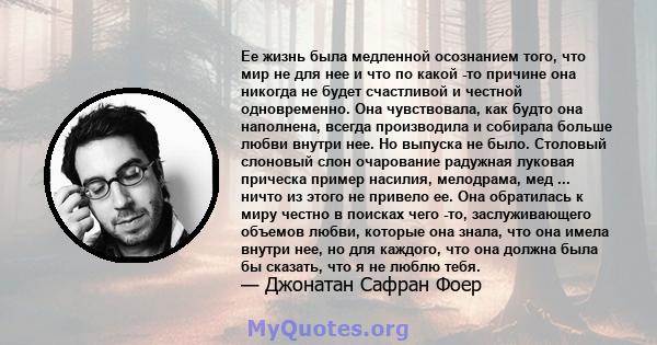 Ее жизнь была медленной осознанием того, что мир не для нее и что по какой -то причине она никогда не будет счастливой и честной одновременно. Она чувствовала, как будто она наполнена, всегда производила и собирала