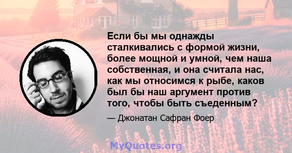 Если бы мы однажды сталкивались с формой жизни, более мощной и умной, чем наша собственная, и она считала нас, как мы относимся к рыбе, каков был бы наш аргумент против того, чтобы быть съеденным?