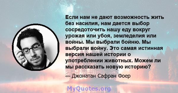 Если нам не дают возможность жить без насилия, нам дается выбор сосредоточить нашу еду вокруг урожая или убоя, земледелия или войны. Мы выбрали бойню. Мы выбрали войну. Это самая истинная версия нашей истории о