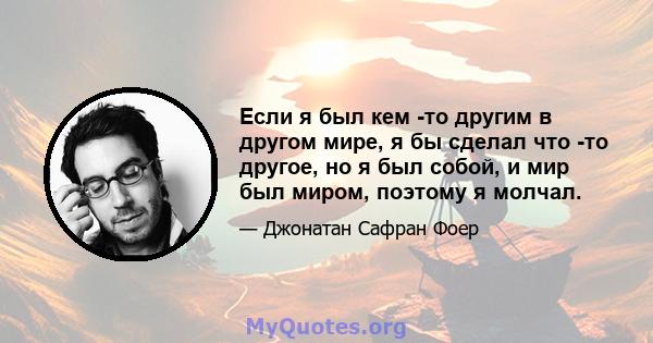 Если я был кем -то другим в другом мире, я бы сделал что -то другое, но я был собой, и мир был миром, поэтому я молчал.