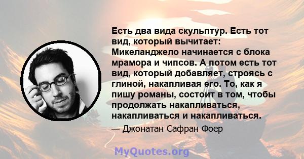 Есть два вида скульптур. Есть тот вид, который вычитает: Микеланджело начинается с блока мрамора и чипсов. А потом есть тот вид, который добавляет, строясь с глиной, накапливая его. То, как я пишу романы, состоит в том, 