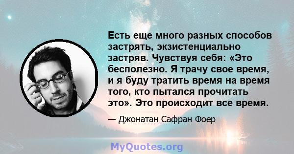 Есть еще много разных способов застрять, экзистенциально застряв. Чувствуя себя: «Это бесполезно. Я трачу свое время, и я буду тратить время на время того, кто пытался прочитать это». Это происходит все время.