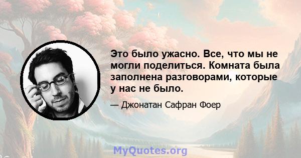 Это было ужасно. Все, что мы не могли поделиться. Комната была заполнена разговорами, которые у нас не было.