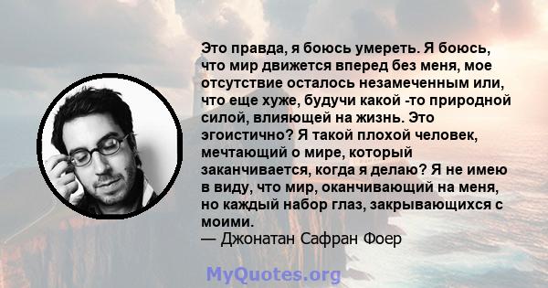 Это правда, я боюсь умереть. Я боюсь, что мир движется вперед без меня, мое отсутствие осталось незамеченным или, что еще хуже, будучи какой -то природной силой, влияющей на жизнь. Это эгоистично? Я такой плохой