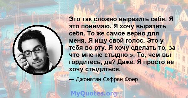 Это так сложно выразить себя. Я это понимаю. Я хочу выразить себя. То же самое верно для меня. Я ищу свой голос. Это у тебя во рту. Я хочу сделать то, за что мне не стыдно ». То, чем вы гордитесь, да? Даже. Я просто не