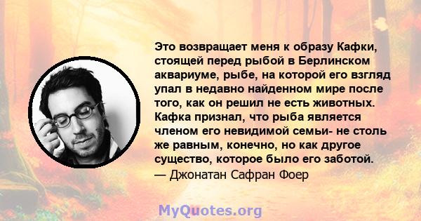 Это возвращает меня к образу Кафки, стоящей перед рыбой в Берлинском аквариуме, рыбе, на которой его взгляд упал в недавно найденном мире после того, как он решил не есть животных. Кафка признал, что рыба является