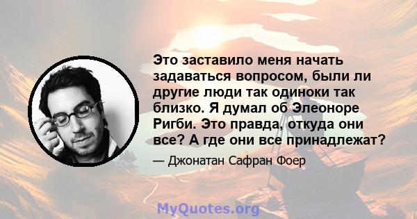 Это заставило меня начать задаваться вопросом, были ли другие люди так одиноки так близко. Я думал об Элеоноре Ригби. Это правда, откуда они все? А где они все принадлежат?