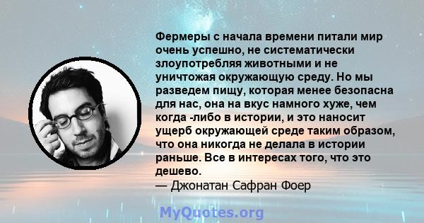 Фермеры с начала времени питали мир очень успешно, не систематически злоупотребляя животными и не уничтожая окружающую среду. Но мы разведем пищу, которая менее безопасна для нас, она на вкус намного хуже, чем когда