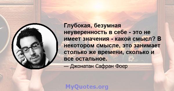 Глубокая, безумная неуверенность в себе - это не имеет значения - какой смысл? В некотором смысле, это занимает столько же времени, сколько и все остальное.