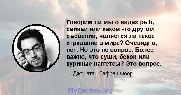 Говорим ли мы о видах рыб, свиньи или каком -то другом съедении, является ли такое страдание в мире? Очевидно, нет. Но это не вопрос. Более важно, что суши, бекон или куриные наггетсы? Это вопрос.