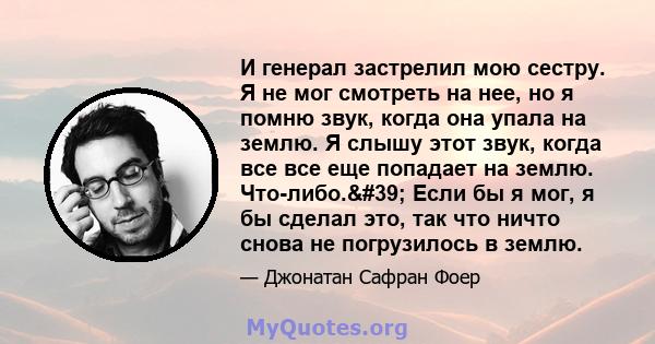 И генерал застрелил мою сестру. Я не мог смотреть на нее, но я помню звук, когда она упала на землю. Я слышу этот звук, когда все все еще попадает на землю. Что-либо.' Если бы я мог, я бы сделал это, так что ничто