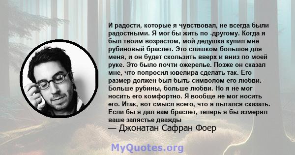 И радости, которые я чувствовал, не всегда были радостными. Я мог бы жить по -другому. Когда я был твоим возрастом, мой дедушка купил мне рубиновый браслет. Это слишком большое для меня, и он будет скользить вверх и