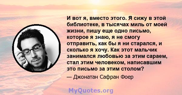 И вот я, вместо этого. Я сижу в этой библиотеке, в тысячах миль от моей жизни, пишу еще одно письмо, которое я знаю, я не смогу отправить, как бы я ни старался, и сколько я хочу. Как этот мальчик занимался любовью за