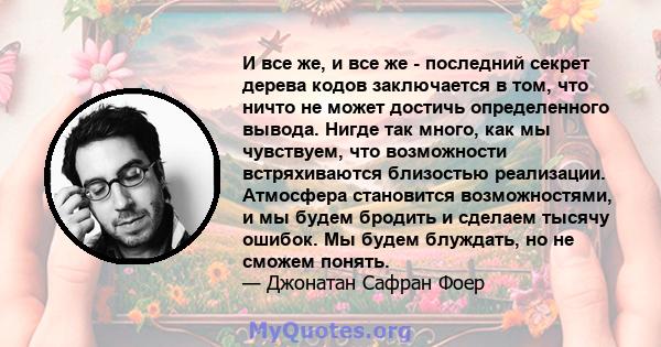 И все же, и все же - последний секрет дерева кодов заключается в том, что ничто не может достичь определенного вывода. Нигде так много, как мы чувствуем, что возможности встряхиваются близостью реализации. Атмосфера