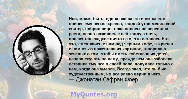 Или, может быть, вдова нашла его и взяла его: принес ему легкое кресло, каждый утро менял свой свитер, побрил лицо, пока волосы не перестали расти, верно ложились с ней каждую ночь, прошептал сладкие ничто в то, что