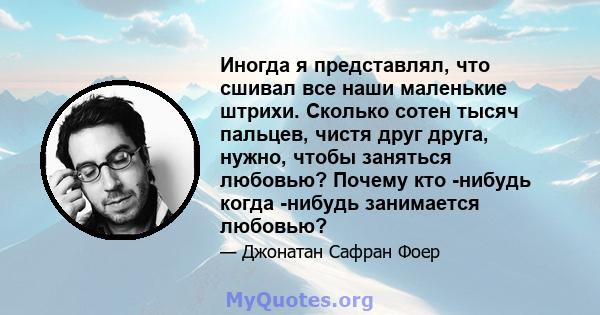 Иногда я представлял, что сшивал все наши маленькие штрихи. Сколько сотен тысяч пальцев, чистя друг друга, нужно, чтобы заняться любовью? Почему кто -нибудь когда -нибудь занимается любовью?