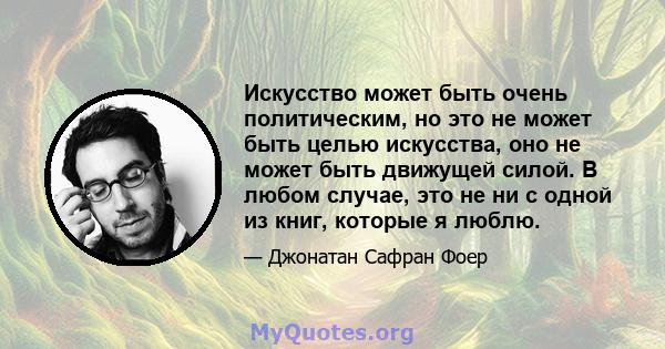 Искусство может быть очень политическим, но это не может быть целью искусства, оно не может быть движущей силой. В любом случае, это не ни с одной из книг, которые я люблю.