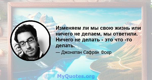 Изменяем ли мы свою жизнь или ничего не делаем, мы ответили. Ничего не делать - это что -то делать.