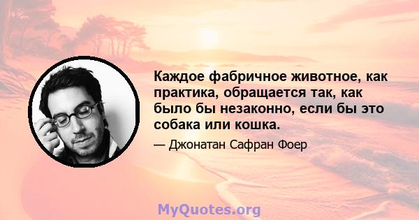 Каждое фабричное животное, как практика, обращается так, как было бы незаконно, если бы это собака или кошка.