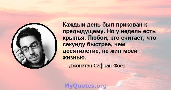 Каждый день был прикован к предыдущему. Но у недель есть крылья. Любой, кто считает, что секунду быстрее, чем десятилетие, не жил моей жизнью.