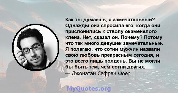 Как ты думаешь, я замечательный? Однажды она спросила его, когда они прислонились к стволу окаменелого клена. Нет, сказал он. Почему? Потому что так много девушек замечательные. Я полагаю, что сотни мужчин назвали свою