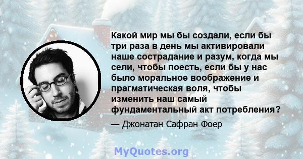 Какой мир мы бы создали, если бы три раза в день мы активировали наше сострадание и разум, когда мы сели, чтобы поесть, если бы у нас было моральное воображение и прагматическая воля, чтобы изменить наш самый