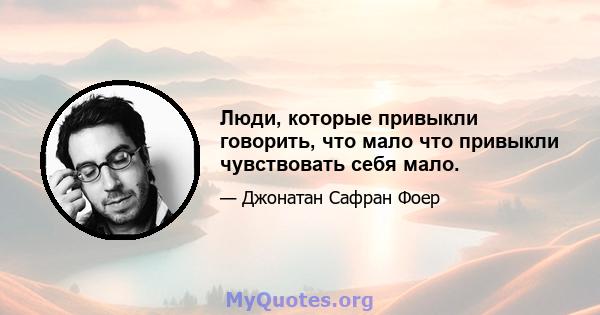 Люди, которые привыкли говорить, что мало что привыкли чувствовать себя мало.