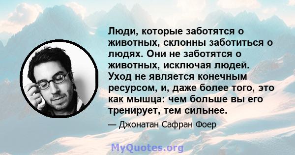 Люди, которые заботятся о животных, склонны заботиться о людях. Они не заботятся о животных, исключая людей. Уход не является конечным ресурсом, и, даже более того, это как мышца: чем больше вы его тренирует, тем