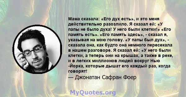 Мама сказала: «Его дух есть», и это меня действительно разозлило. Я сказал ей: «У папы не было духа! У него были клетки!» «Его память есть». «Его память здесь», - сказал я, указывая на мою голову. «У папы был дух», -