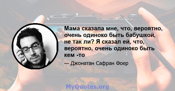 Мама сказала мне, что, вероятно, очень одиноко быть бабушкой, не так ли? Я сказал ей, что, вероятно, очень одиноко быть кем -то