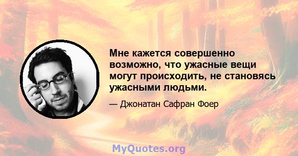 Мне кажется совершенно возможно, что ужасные вещи могут происходить, не становясь ужасными людьми.