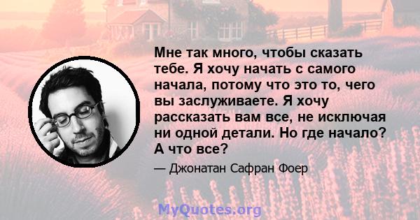 Мне так много, чтобы сказать тебе. Я хочу начать с самого начала, потому что это то, чего вы заслуживаете. Я хочу рассказать вам все, не исключая ни одной детали. Но где начало? А что все?