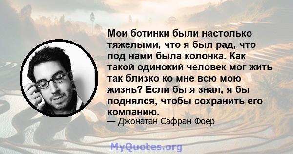 Мои ботинки были настолько тяжелыми, что я был рад, что под нами была колонка. Как такой одинокий человек мог жить так близко ко мне всю мою жизнь? Если бы я знал, я бы поднялся, чтобы сохранить его компанию.