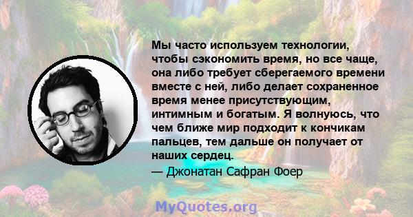 Мы часто используем технологии, чтобы сэкономить время, но все чаще, она либо требует сберегаемого времени вместе с ней, либо делает сохраненное время менее присутствующим, интимным и богатым. Я волнуюсь, что чем ближе