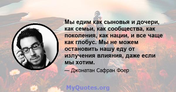 Мы едим как сыновья и дочери, как семьи, как сообщества, как поколения, как нации, и все чаще как глобус. Мы не можем остановить нашу еду от излучения влияния, даже если мы хотим.