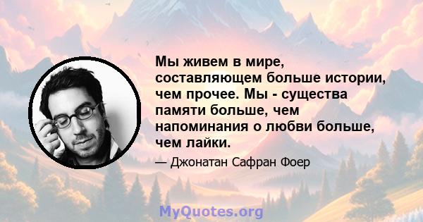 Мы живем в мире, составляющем больше истории, чем прочее. Мы - существа памяти больше, чем напоминания о любви больше, чем лайки.