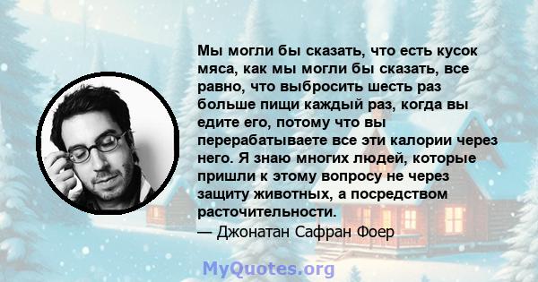 Мы могли бы сказать, что есть кусок мяса, как мы могли бы сказать, все равно, что выбросить шесть раз больше пищи каждый раз, когда вы едите его, потому что вы перерабатываете все эти калории через него. Я знаю многих