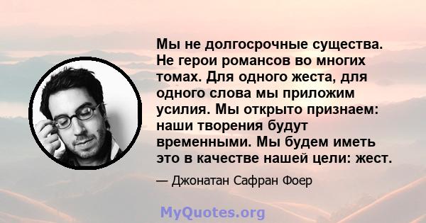 Мы не долгосрочные существа. Не герои романсов во многих томах. Для одного жеста, для одного слова мы приложим усилия. Мы открыто признаем: наши творения будут временными. Мы будем иметь это в качестве нашей цели: жест.