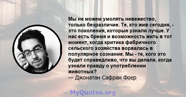 Мы не можем умолять невежество, только безразличие. Те, кто жив сегодня, - это поколения, которые узнали лучше. У нас есть бремя и возможность жить в тот момент, когда критика фабричного сельского хозяйства ворвалась в