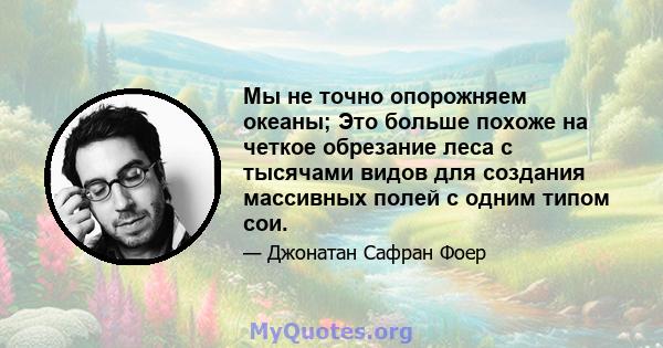 Мы не точно опорожняем океаны; Это больше похоже на четкое обрезание леса с тысячами видов для создания массивных полей с одним типом сои.