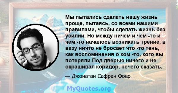 Мы пытались сделать нашу жизнь проще, пытаясь, со всеми нашими правилами, чтобы сделать жизнь без усилий. Но между ничем и чем -то и чем -то началось возникать трение, в вазу ничто не бросает что -то тень, как