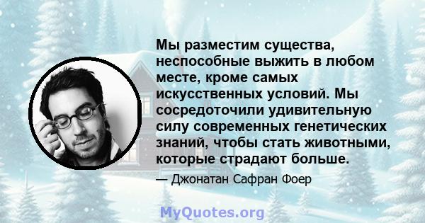 Мы разместим существа, неспособные выжить в любом месте, кроме самых искусственных условий. Мы сосредоточили удивительную силу современных генетических знаний, чтобы стать животными, которые страдают больше.