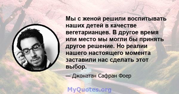 Мы с женой решили воспитывать наших детей в качестве вегетарианцев. В другое время или место мы могли бы принять другое решение. Но реалии нашего настоящего момента заставили нас сделать этот выбор.