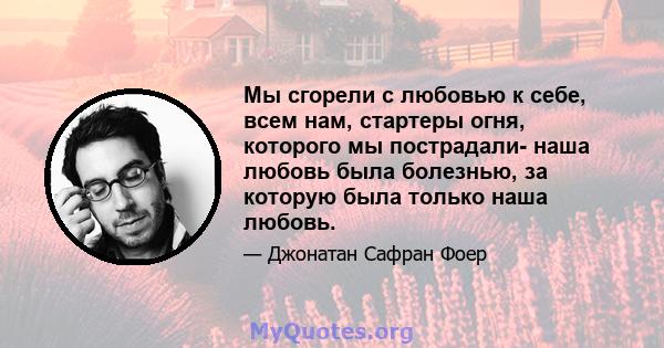 Мы сгорели с любовью к себе, всем нам, стартеры огня, которого мы пострадали- наша любовь была болезнью, за которую была только наша любовь.