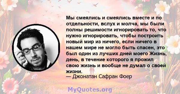 Мы смеялись и смеялись вместе и по отдельности, вслух и молча, мы были полны решимости игнорировать то, что нужно игнорировать, чтобы построить новый мир из ничего, если ничего в нашем мире не могло быть спасен, это был 